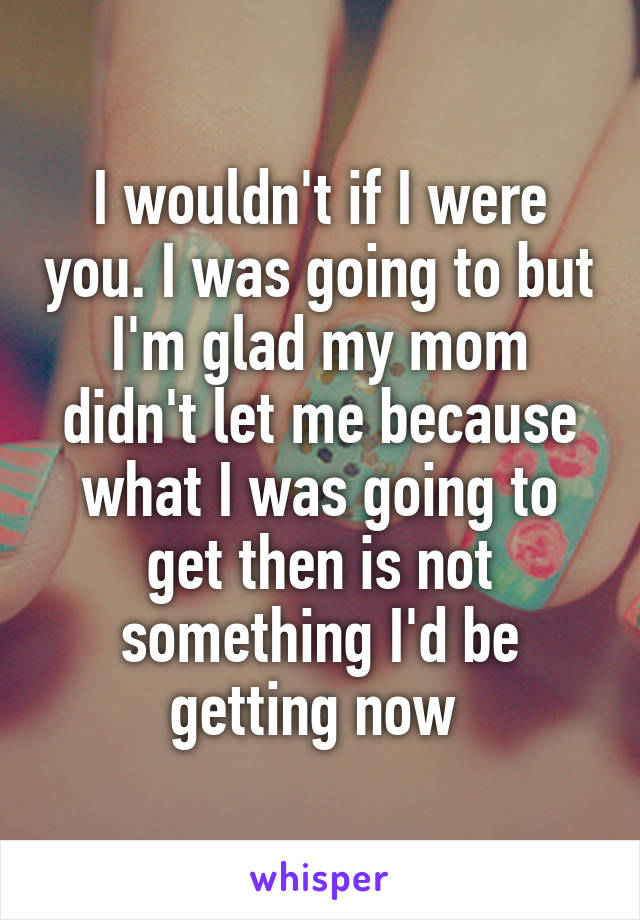 I wouldn't if I were you. I was going to but I'm glad my mom didn't let me because what I was going to get then is not something I'd be getting now 