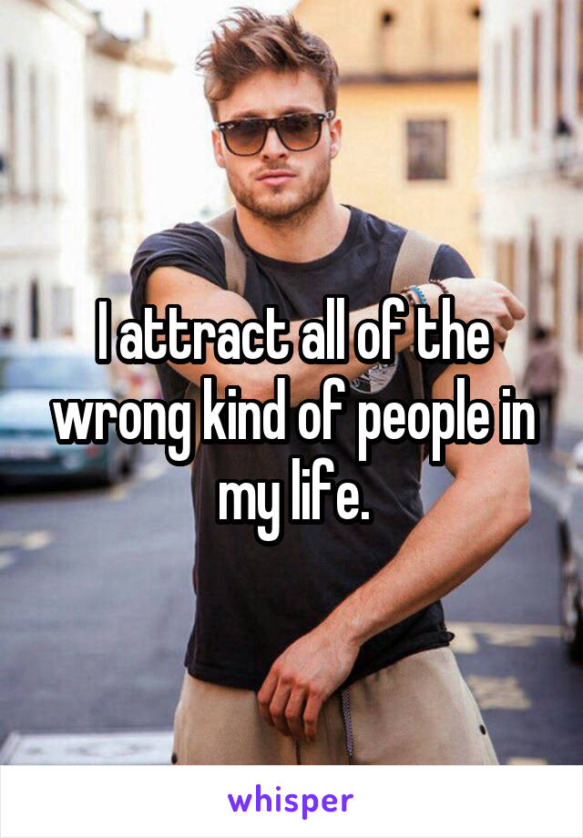 I attract all of the wrong kind of people in my life.
