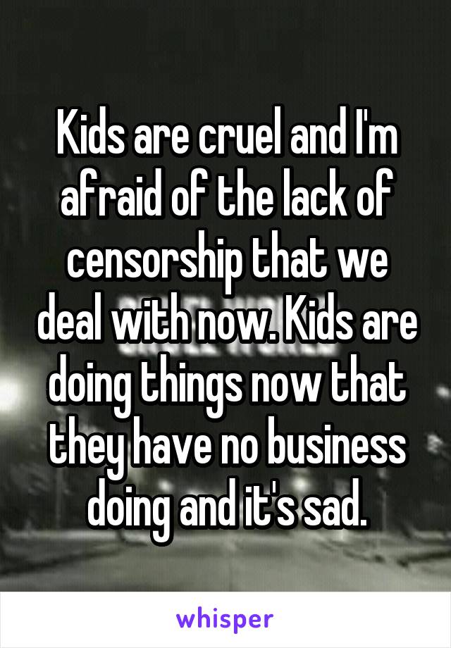 Kids are cruel and I'm afraid of the lack of censorship that we deal with now. Kids are doing things now that they have no business doing and it's sad.