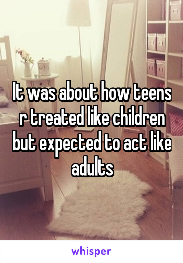 It was about how teens r treated like children but expected to act like adults