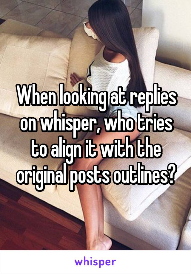 When looking at replies on whisper, who tries to align it with the original posts outlines?