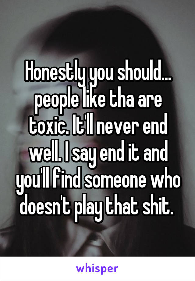 Honestly you should... people like tha are toxic. It'll never end well. I say end it and you'll find someone who doesn't play that shit. 