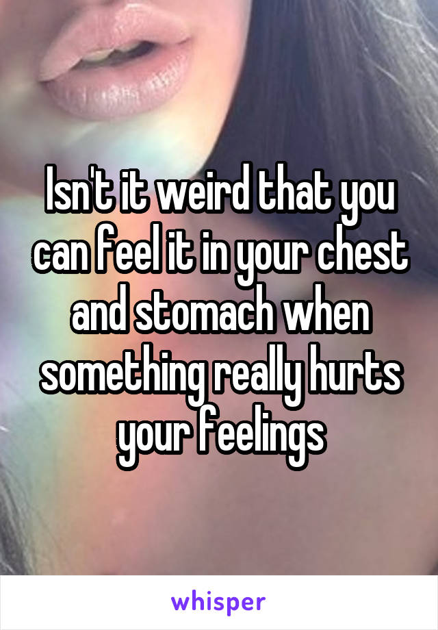 Isn't it weird that you can feel it in your chest and stomach when something really hurts your feelings