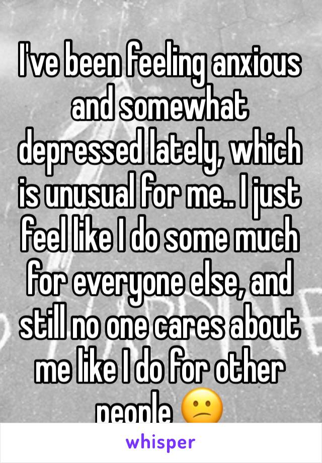 I've been feeling anxious and somewhat depressed lately, which is unusual for me.. I just feel like I do some much for everyone else, and still no one cares about me like I do for other people 😕
