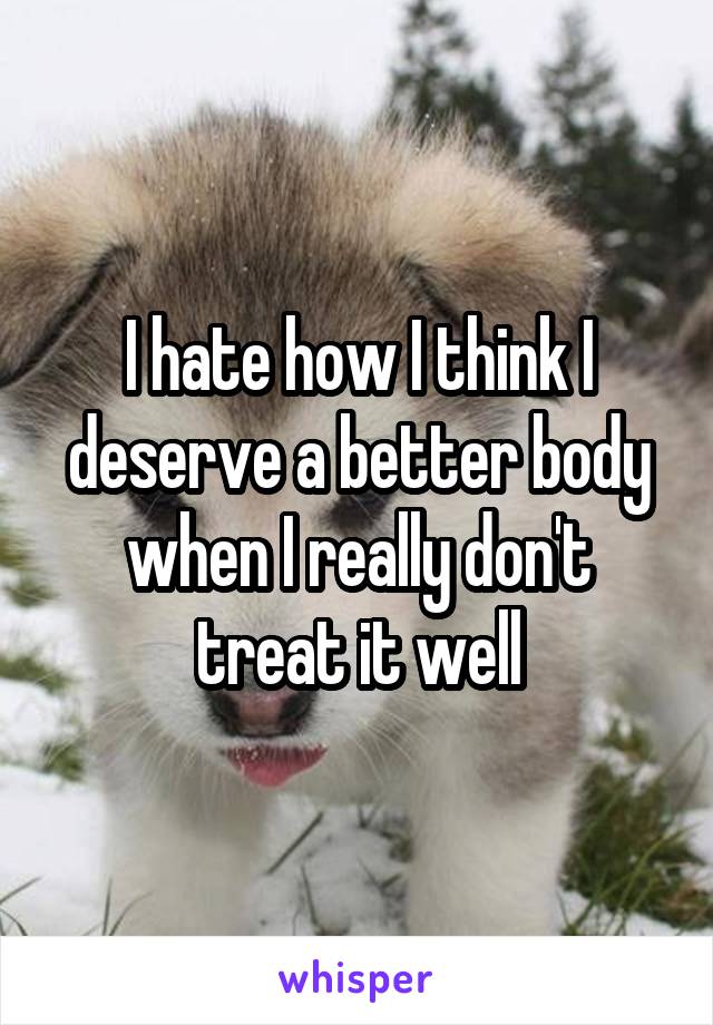 I hate how I think I deserve a better body when I really don't treat it well