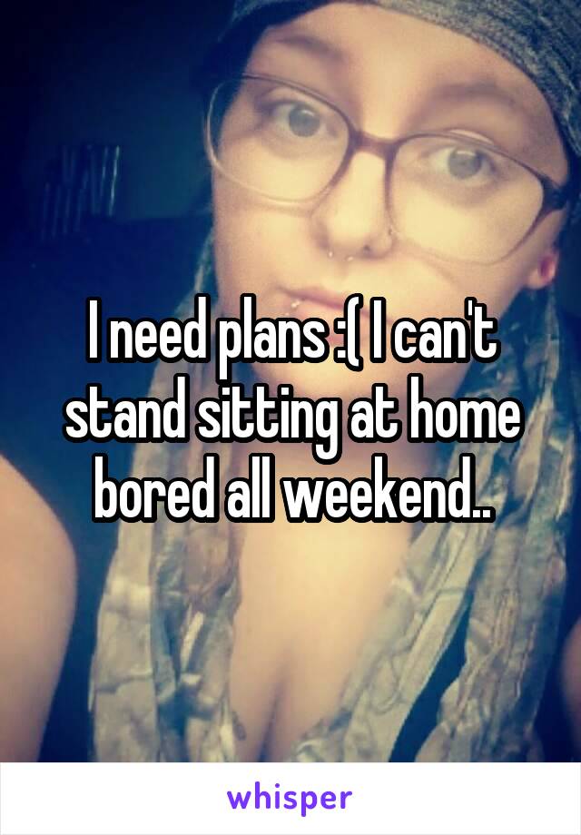 I need plans :( I can't stand sitting at home bored all weekend..