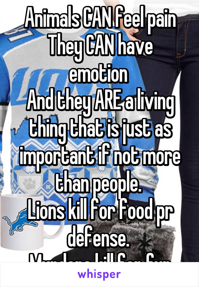 Animals CAN feel pain
They CAN have emotion 
And they ARE a living thing that is just as important if not more than people. 
Lions kill for food pr defense. 
Murders kill for fun