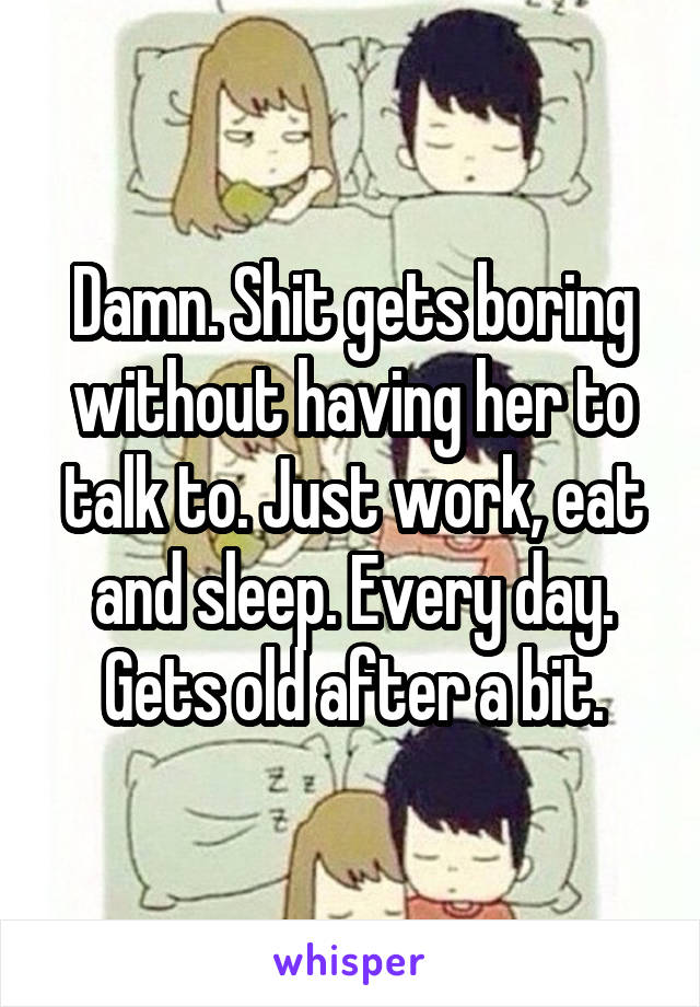 Damn. Shit gets boring without having her to talk to. Just work, eat and sleep. Every day. Gets old after a bit.