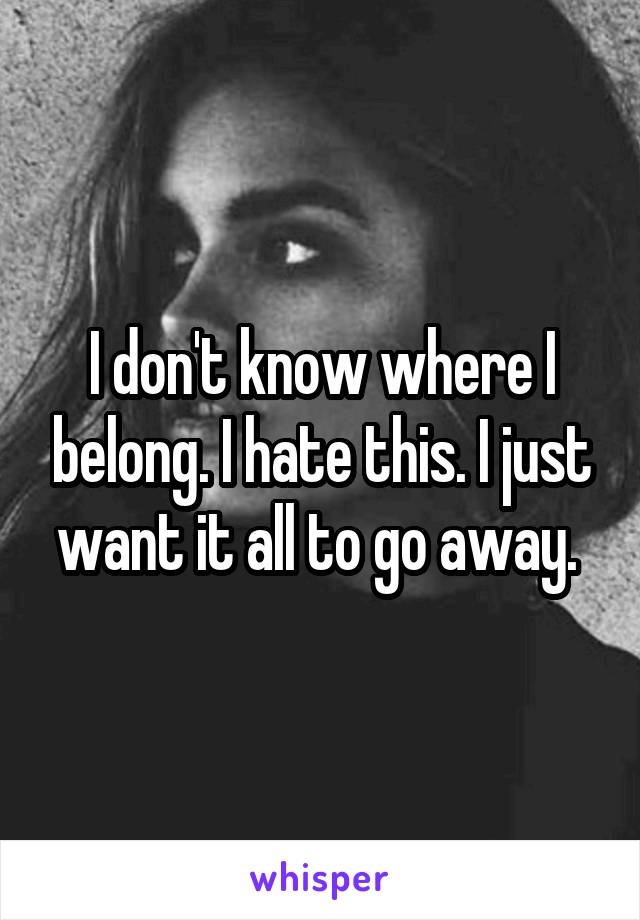 I don't know where I belong. I hate this. I just want it all to go away. 