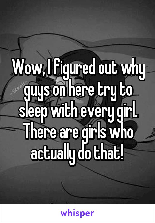 Wow, I figured out why guys on here try to sleep with every girl. There are girls who actually do that! 
