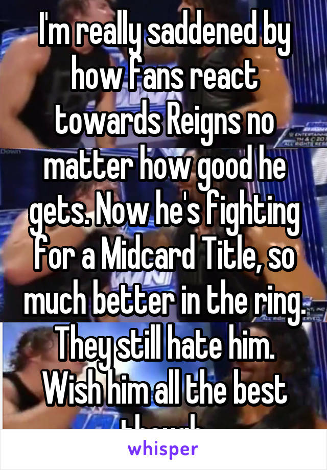 I'm really saddened by how fans react towards Reigns no matter how good he gets. Now he's fighting for a Midcard Title, so much better in the ring. They still hate him. Wish him all the best though.