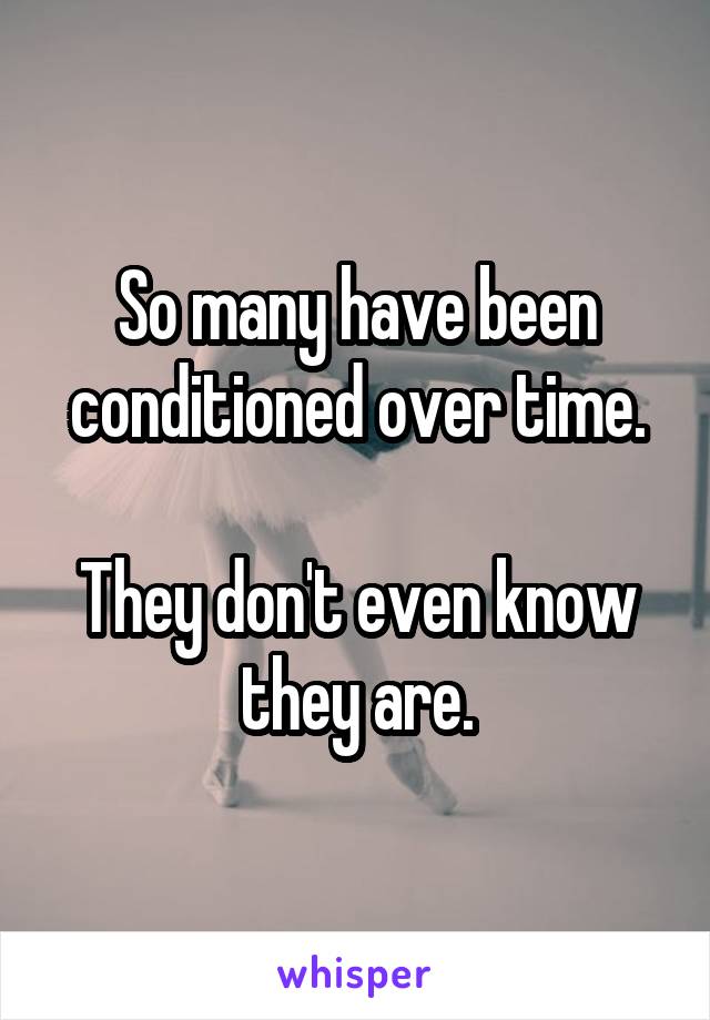 So many have been conditioned over time.

They don't even know they are.