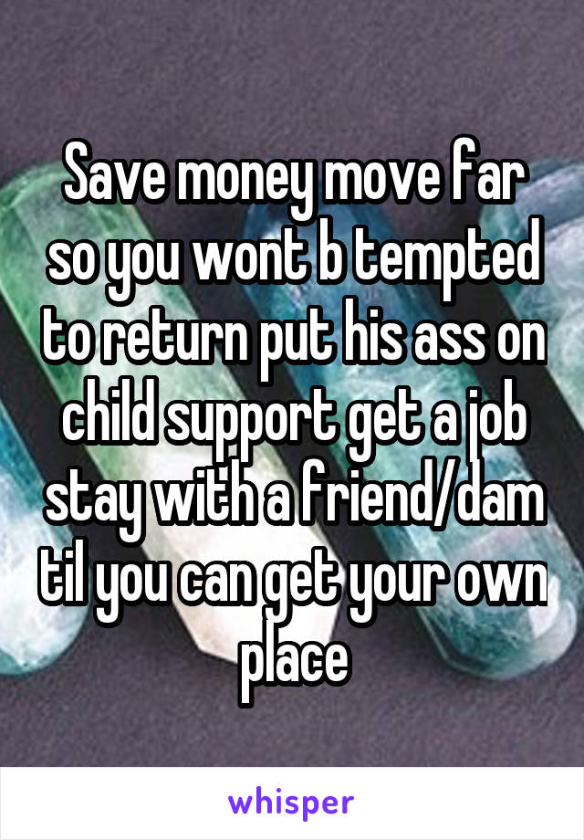 Save money move far so you wont b tempted to return put his ass on child support get a job stay with a friend/dam til you can get your own place