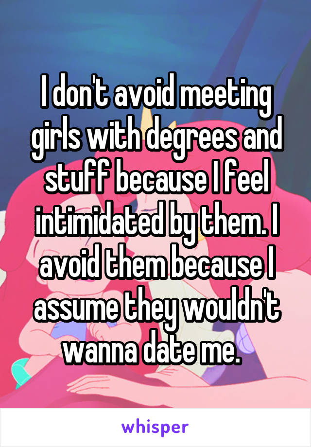 I don't avoid meeting girls with degrees and stuff because I feel intimidated by them. I avoid them because I assume they wouldn't wanna date me.  