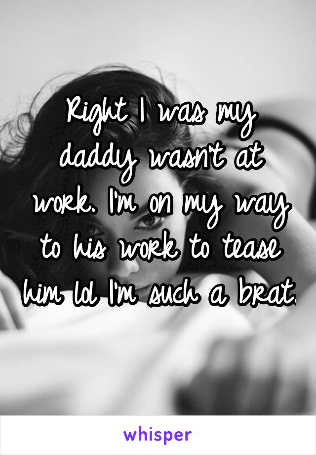 Right I was my daddy wasn't at work. I'm on my way to his work to tease him lol I'm such a brat. 