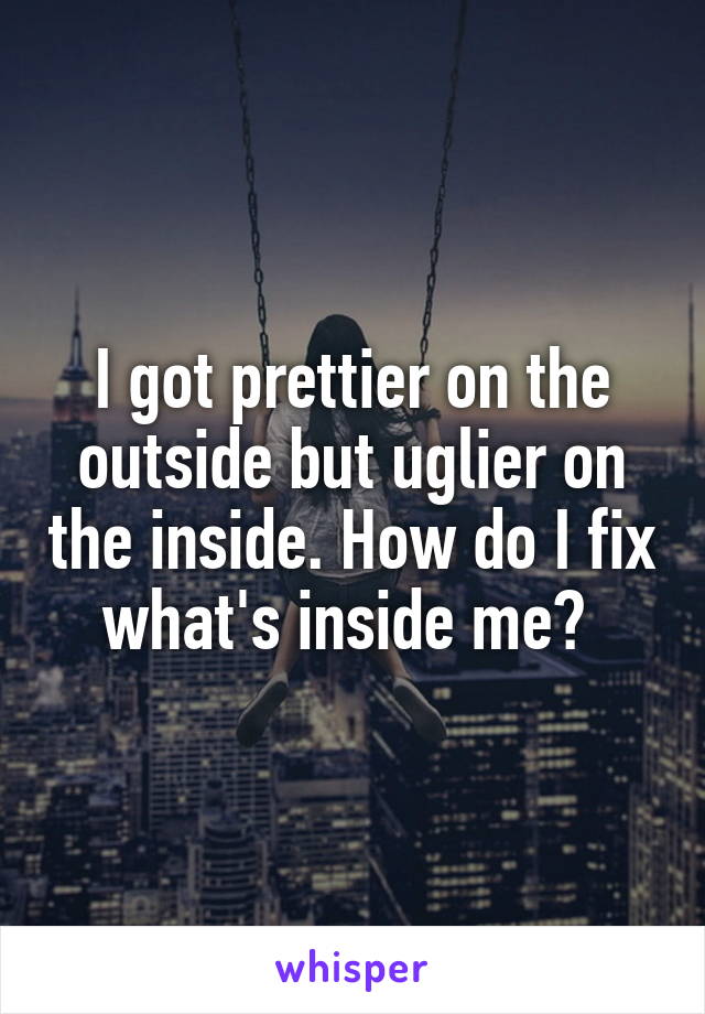 I got prettier on the outside but uglier on the inside. How do I fix what's inside me? 