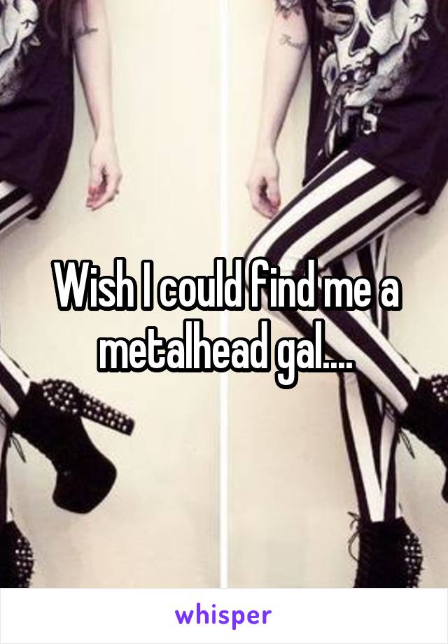 Wish I could find me a metalhead gal....
