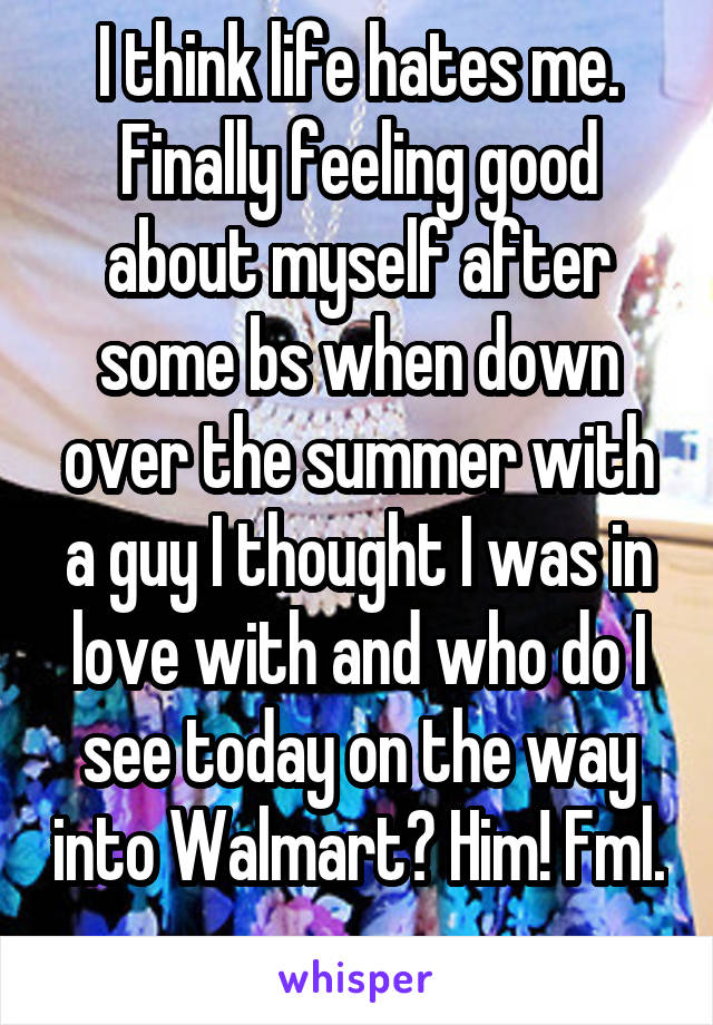 I think life hates me. Finally feeling good about myself after some bs when down over the summer with a guy I thought I was in love with and who do I see today on the way into Walmart? Him! Fml. 