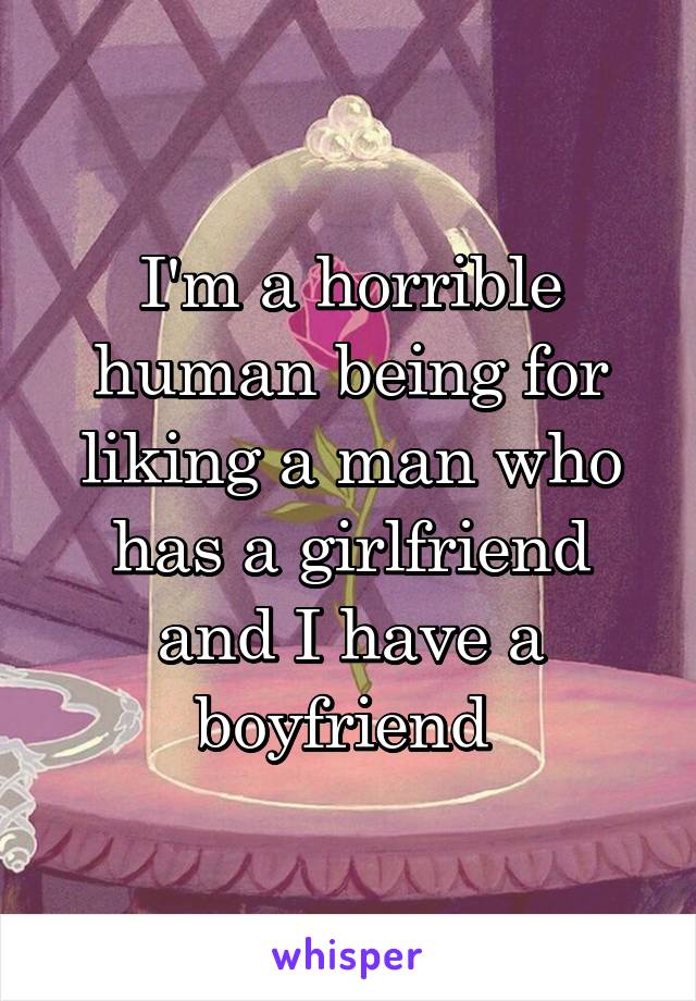 I'm a horrible human being for liking a man who has a girlfriend and I have a boyfriend 