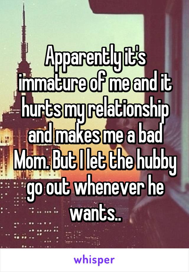 Apparently it's immature of me and it hurts my relationship and makes me a bad Mom. But I let the hubby go out whenever he wants..