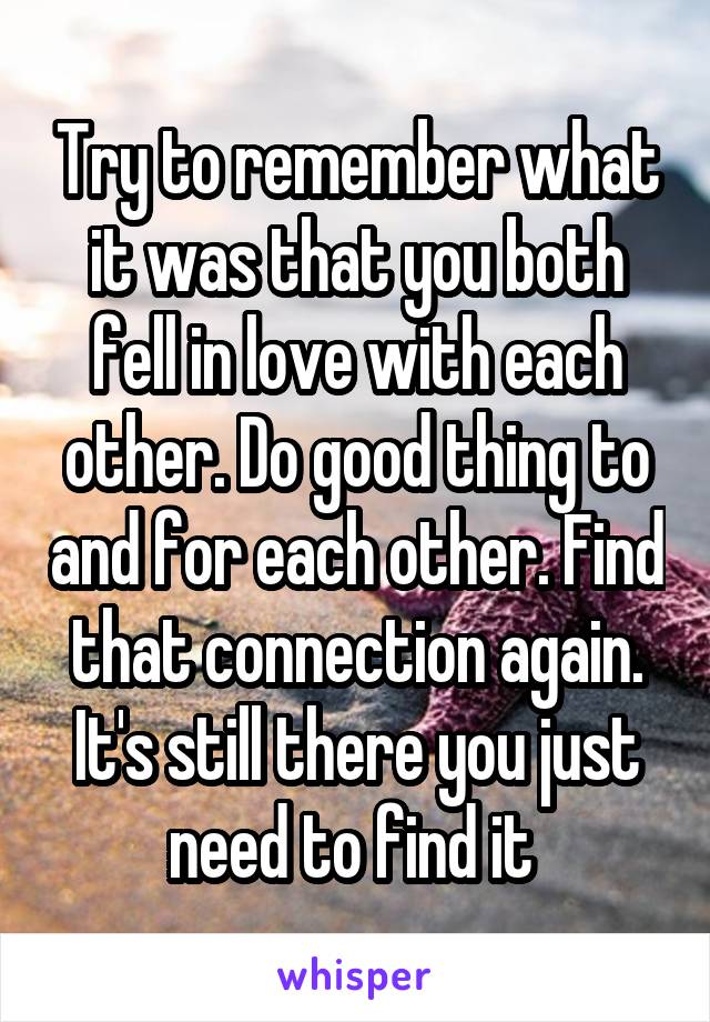Try to remember what it was that you both fell in love with each other. Do good thing to and for each other. Find that connection again. It's still there you just need to find it 