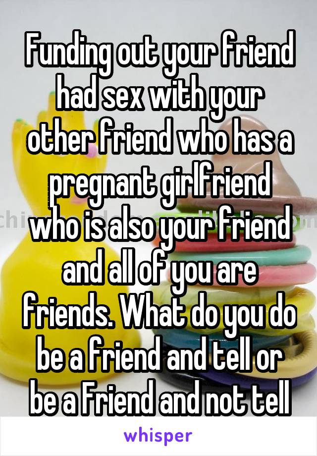 Funding out your friend had sex with your other friend who has a pregnant girlfriend who is also your friend and all of you are friends. What do you do be a friend and tell or be a Friend and not tell