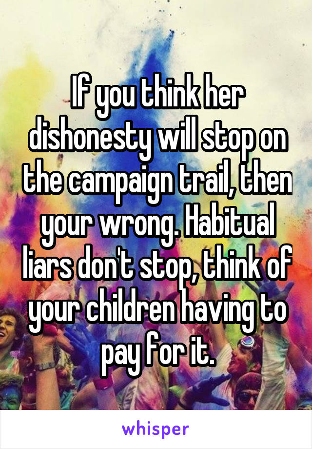 If you think her dishonesty will stop on the campaign trail, then your wrong. Habitual liars don't stop, think of your children having to pay for it.
