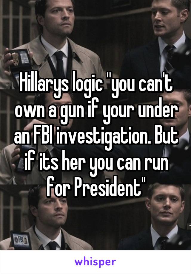 Hillarys logic "you can't own a gun if your under an FBI investigation. But if its her you can run for President"