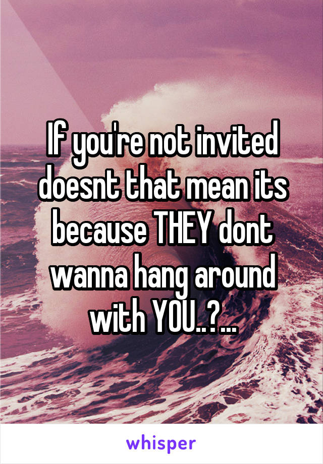 If you're not invited doesnt that mean its because THEY dont wanna hang around with YOU..?...