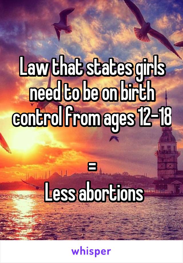 Law that states girls need to be on birth control from ages 12-18 
=
 Less abortions