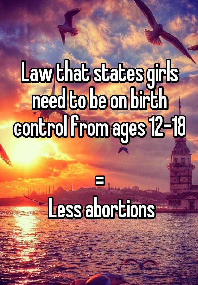 Law that states girls need to be on birth control from ages 12-18 
=
 Less abortions