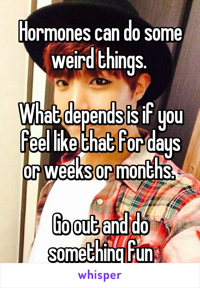 Hormones can do some weird things. 

What depends is if you feel like that for days or weeks or months. 

Go out and do something fun