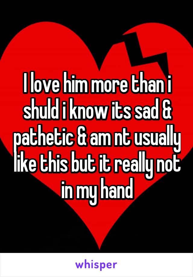 I love him more than i shuld i know its sad & pathetic & am nt usually like this but it really not in my hand