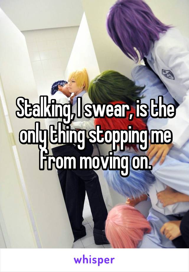 Stalking, I swear, is the only thing stopping me from moving on.