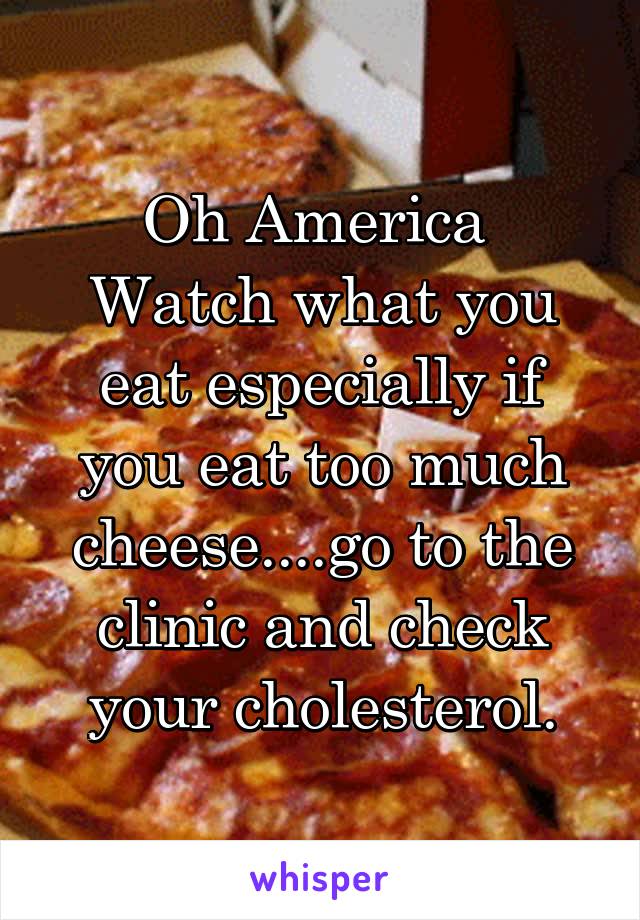 Oh America 
Watch what you eat especially if you eat too much cheese....go to the clinic and check your cholesterol.