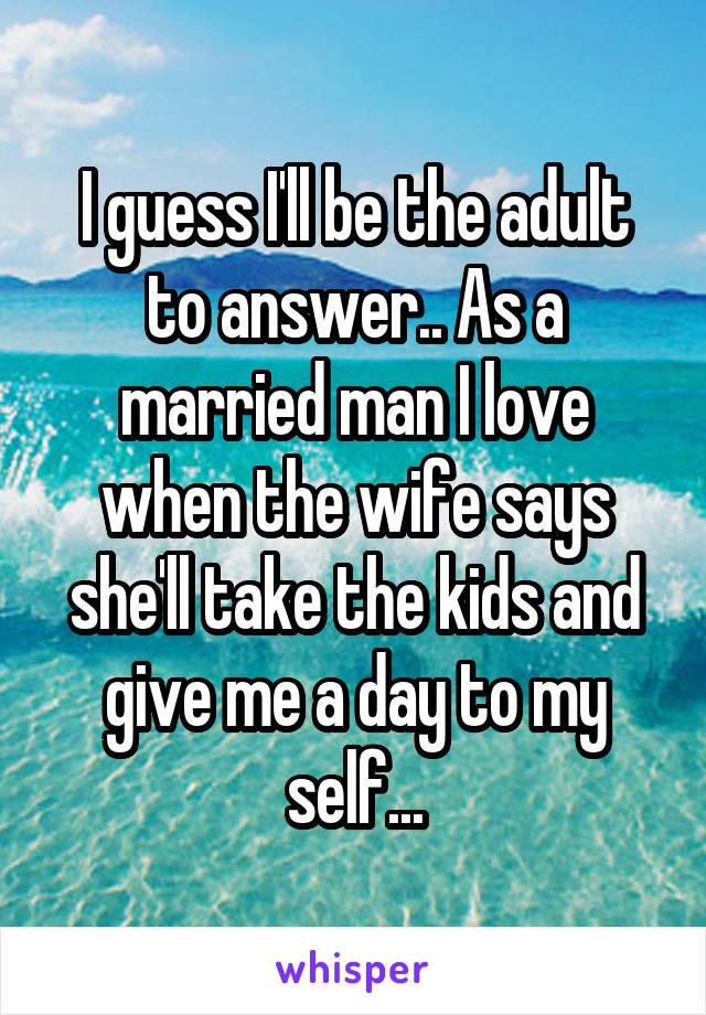 I guess I'll be the adult to answer.. As a married man I love when the wife says she'll take the kids and give me a day to my self...