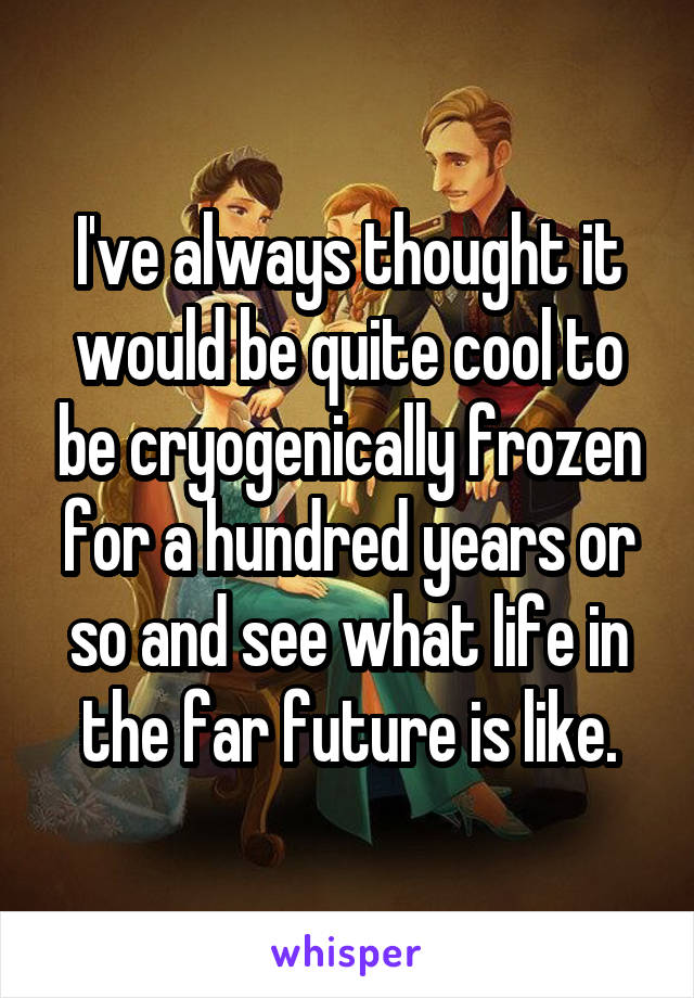 I've always thought it would be quite cool to be cryogenically frozen for a hundred years or so and see what life in the far future is like.