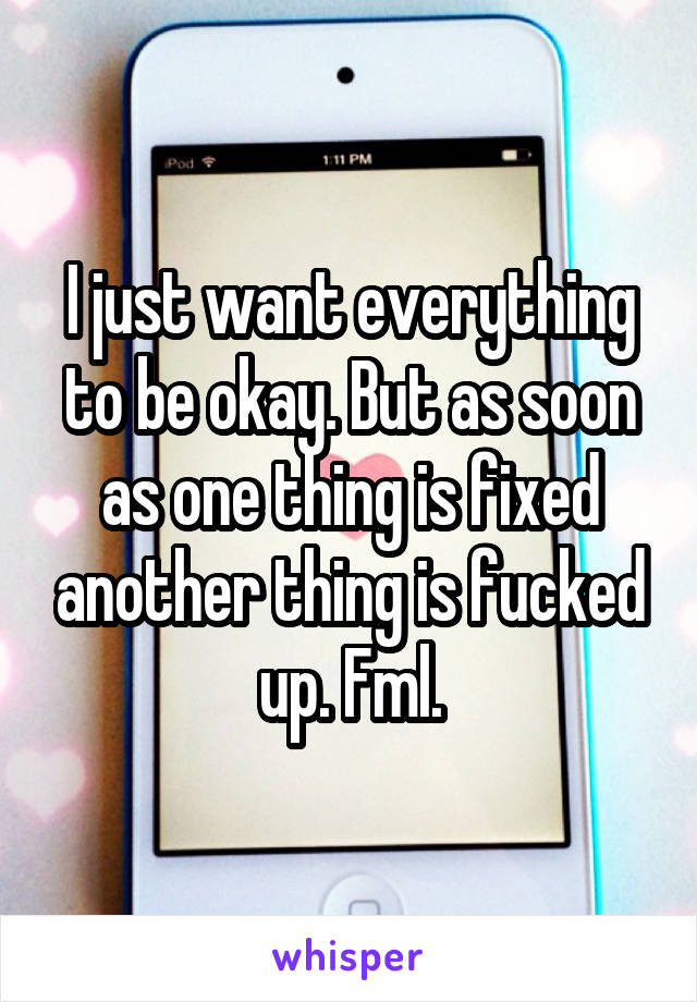 I just want everything to be okay. But as soon as one thing is fixed another thing is fucked up. Fml.