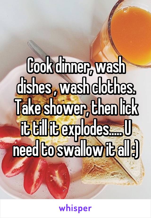 Cook dinner, wash dishes , wash clothes. Take shower, then lick it till it explodes..... U need to swallow it all :)