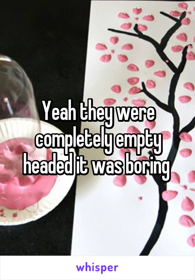 Yeah they were completely empty headed it was boring 