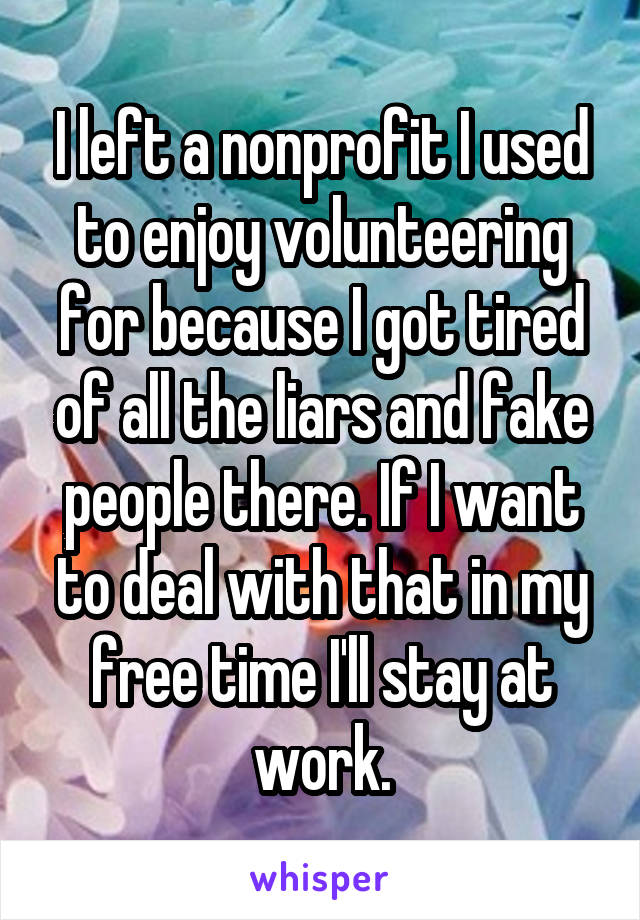 I left a nonprofit I used to enjoy volunteering for because I got tired of all the liars and fake people there. If I want to deal with that in my free time I'll stay at work.