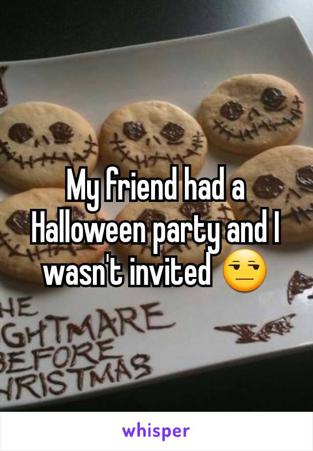 My friend had a Halloween party and I wasn't invited 😒