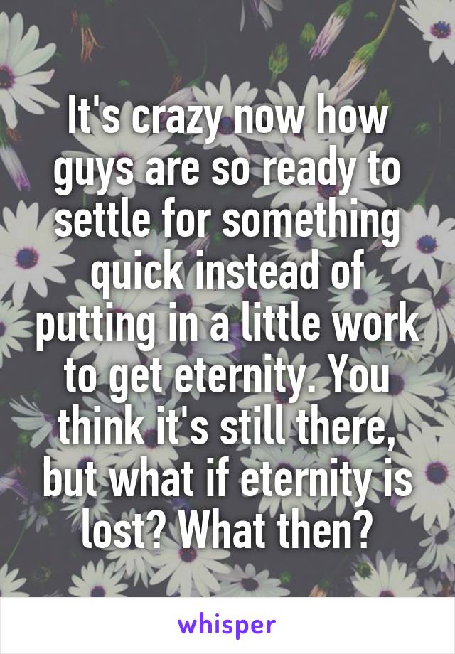 It's crazy now how guys are so ready to settle for something quick instead of putting in a little work to get eternity. You think it's still there, but what if eternity is lost? What then?