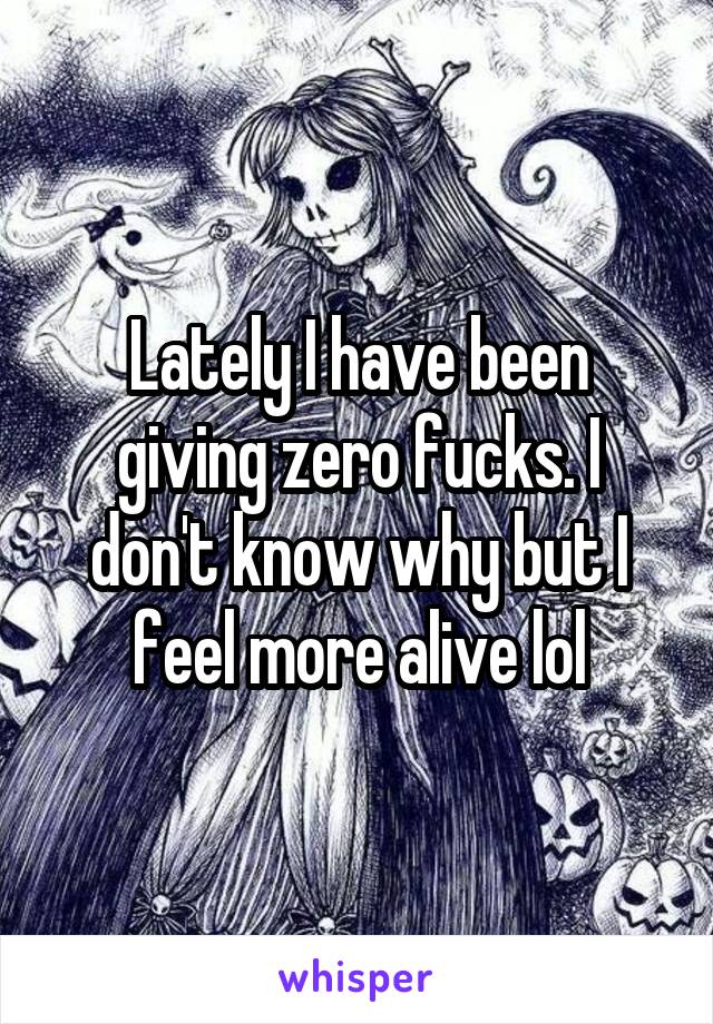 Lately I have been giving zero fucks. I don't know why but I feel more alive lol