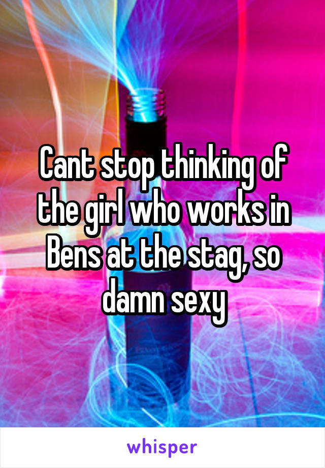 Cant stop thinking of the girl who works in Bens at the stag, so damn sexy