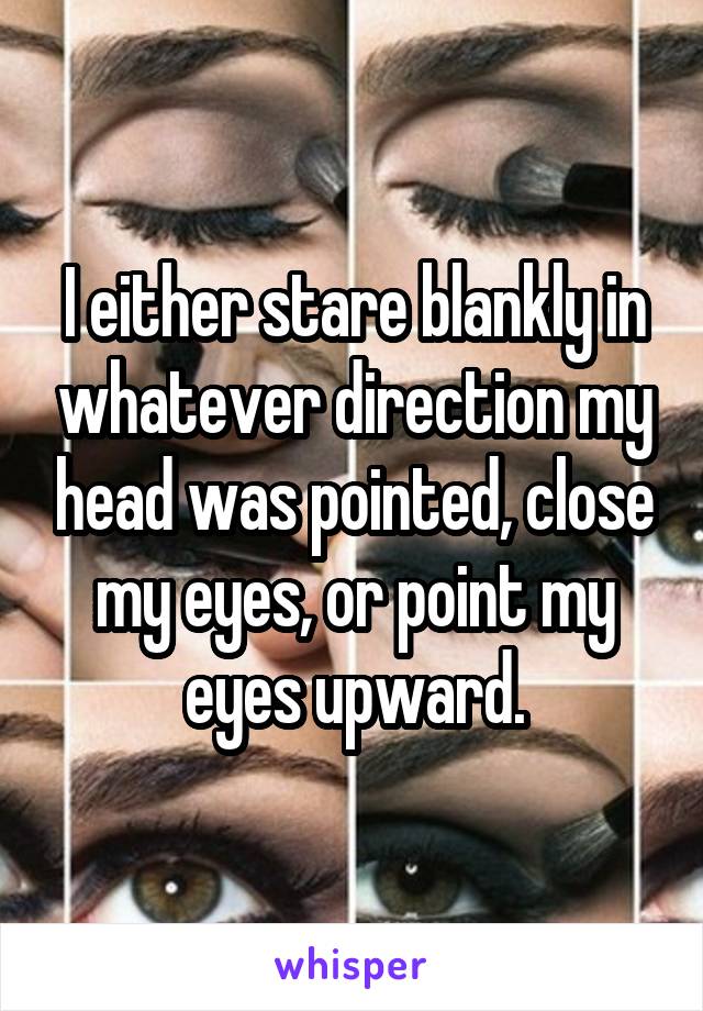 I either stare blankly in whatever direction my head was pointed, close my eyes, or point my eyes upward.