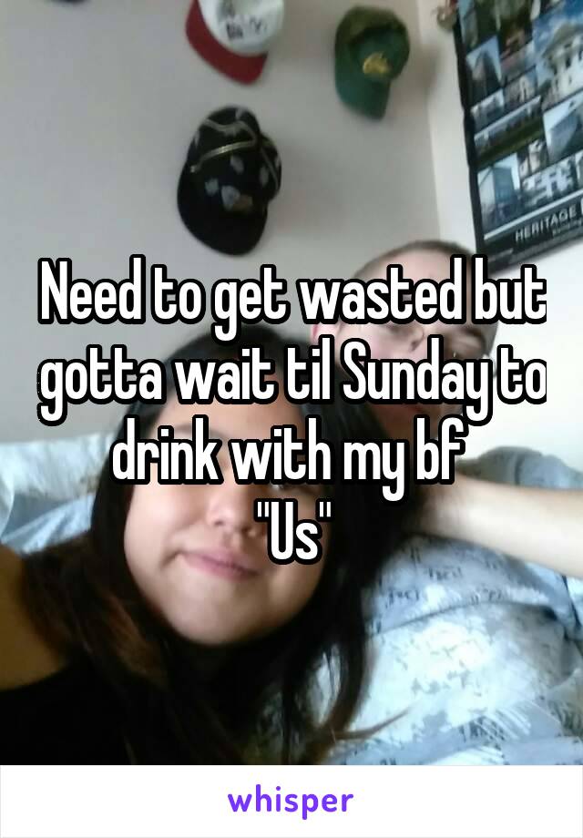 Need to get wasted but gotta wait til Sunday to drink with my bf 
"Us"