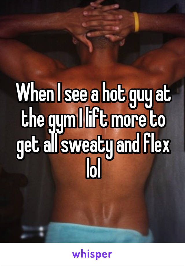 When I see a hot guy at the gym I lift more to get all sweaty and flex lol