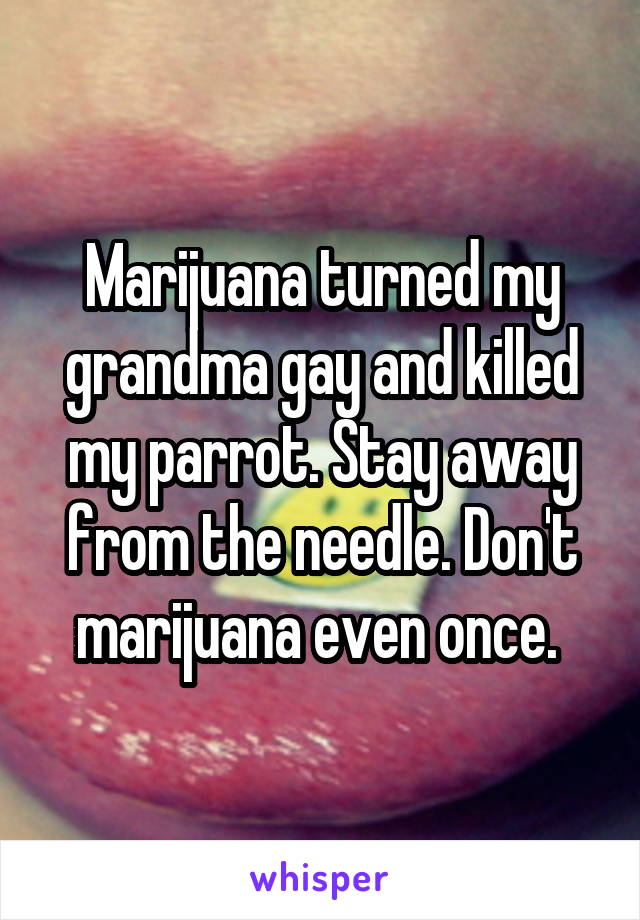 Marijuana turned my grandma gay and killed my parrot. Stay away from the needle. Don't marijuana even once. 
