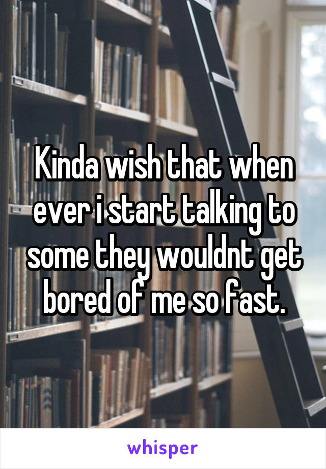 Kinda wish that when ever i start talking to some they wouldnt get bored of me so fast.